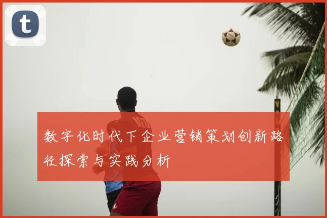 数字化时代下企业营销策划创新路径探索与实践分析