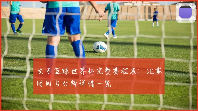 女子篮球世界杯完整赛程表:比赛时间与对阵详情一览