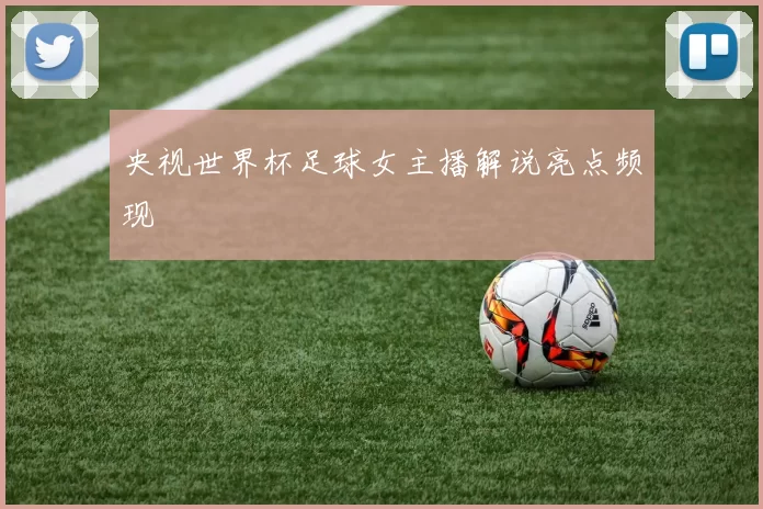 央视世界杯足球女主播解说亮点频现