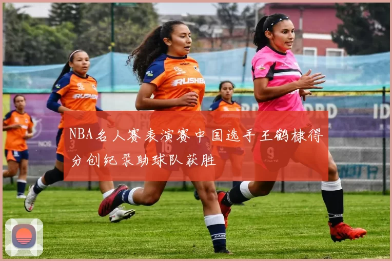 NBA名人赛表演赛中国选手王鹤棣得分创纪录助球队获胜
