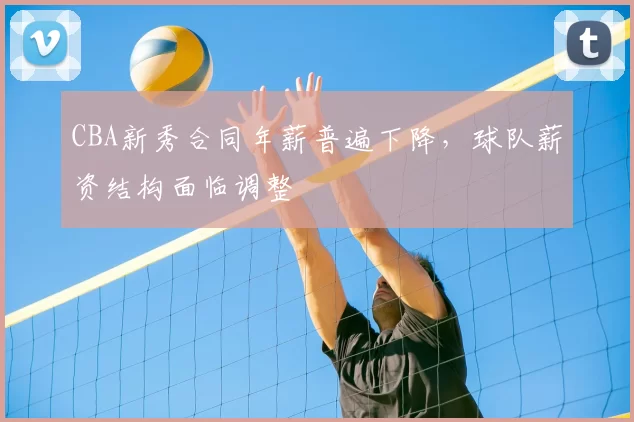 CBA新秀合同年薪普遍下降，球队薪资结构面临调整