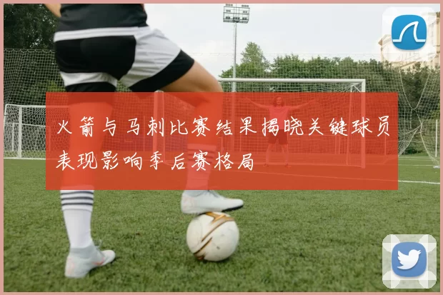 火箭与马刺比赛结果揭晓关键球员表现影响季后赛格局