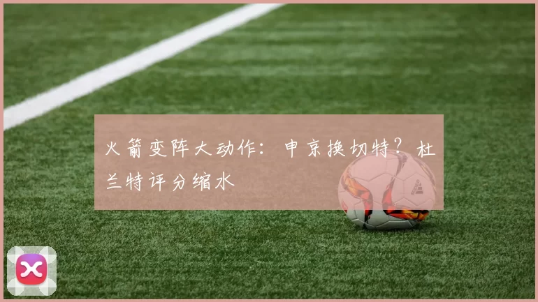 火箭变阵大动作：申京换切特？杜兰特评分缩水