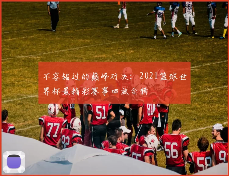 不容错过的巅峰对决：2021篮球世界杯最精彩赛事回放合辑