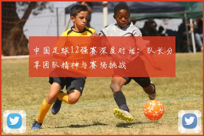 中国足球12强赛深度对话：队长分享团队精神与赛场挑战