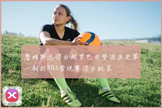 詹姆斯总得分超贾巴尔登顶历史第一刷新NBA常规赛得分纪录