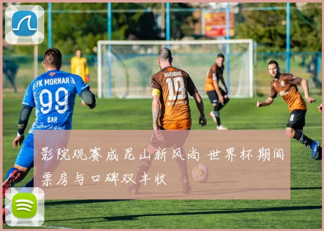 影院观赛成昆山新风尚 世界杯期间票房与口碑双丰收