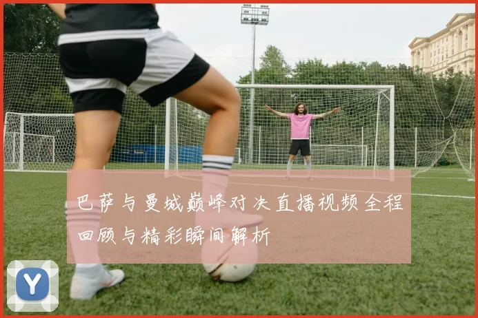 巴萨与曼城巅峰对决直播视频全程回顾与精彩瞬间解析