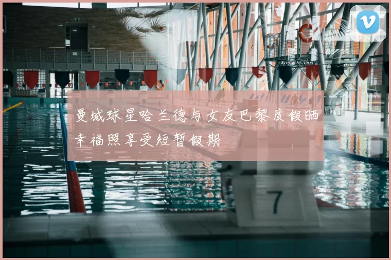 曼城球星哈兰德与女友巴黎度假晒幸福照享受短暂假期