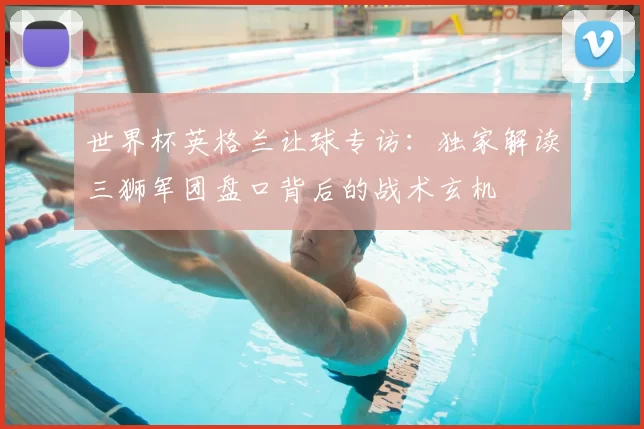 世界杯英格兰让球专访：独家解读三狮军团盘口背后的战术玄机