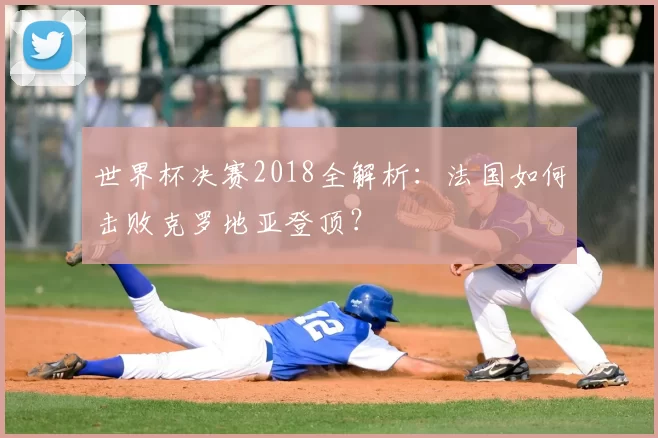 世界杯决赛2018全解析:法国如何击败克罗地亚登顶?
