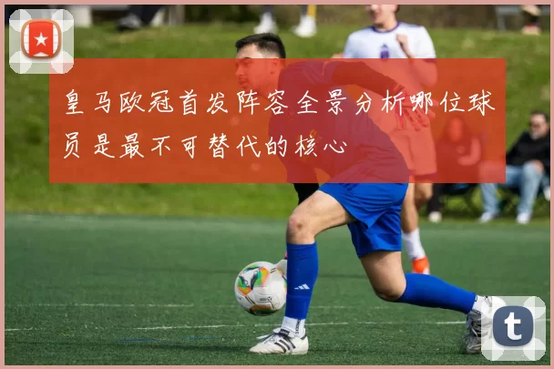 皇马欧冠首发阵容全景分析哪位球员是最不可替代的核心