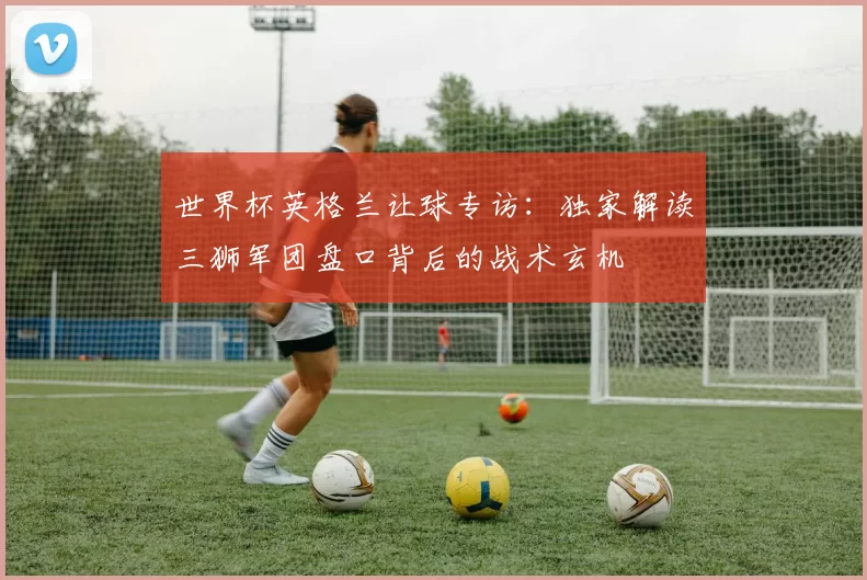 世界杯英格兰让球专访：独家解读三狮军团盘口背后的战术玄机
