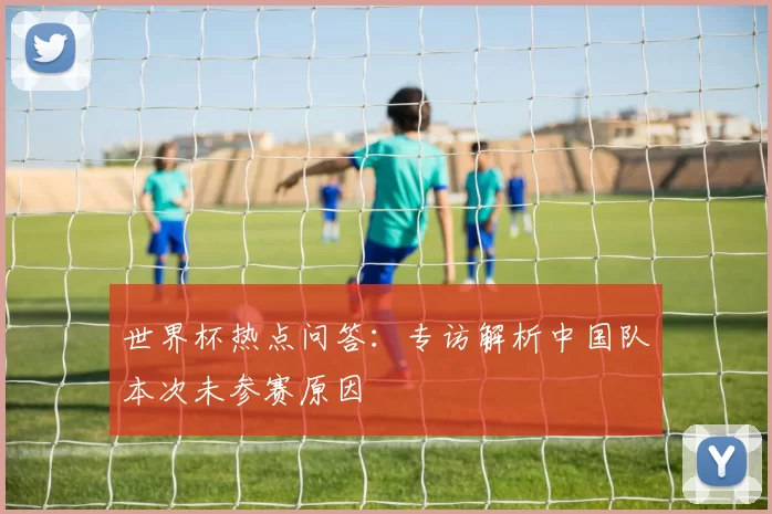 世界杯热点问答：专访解析中国队本次未参赛原因