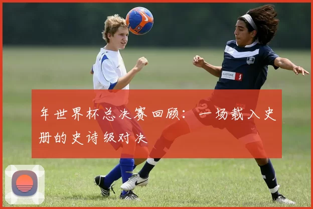 年世界杯总决赛回顾:一场载入史册的史诗级对决