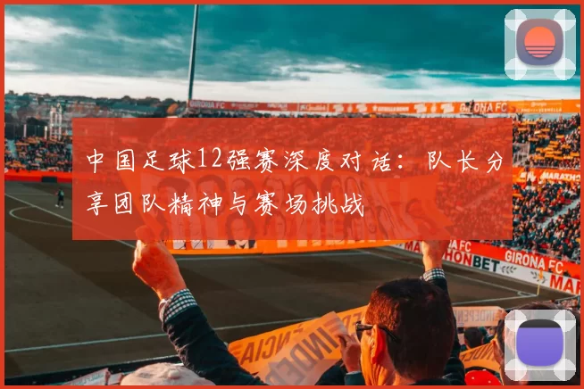 中国足球12强赛深度对话：队长分享团队精神与赛场挑战