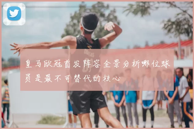 皇马欧冠首发阵容全景分析哪位球员是最不可替代的核心