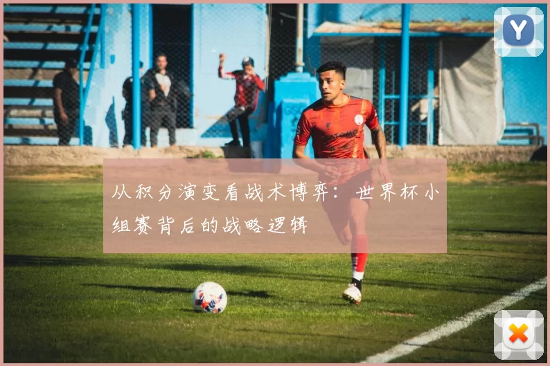 从积分演变看战术博弈：世界杯小组赛背后的战略逻辑
