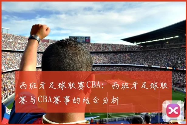 西班牙足球联赛CBA：西班牙足球联赛与CBA赛事的结合分析