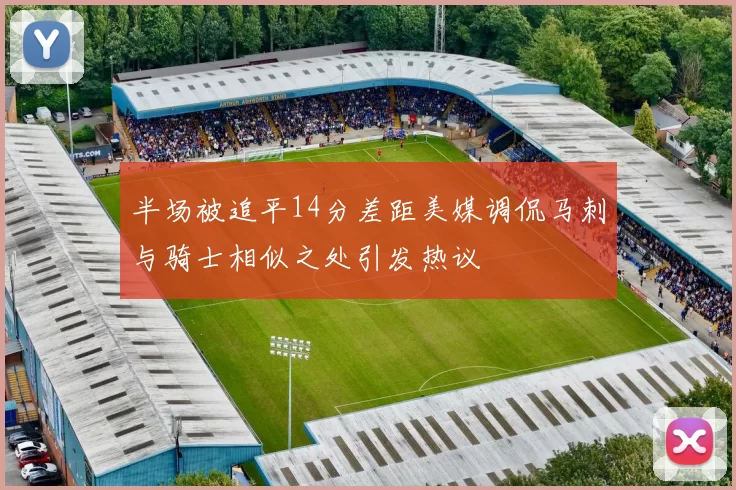 半场被追平14分差距美媒调侃马刺与骑士相似之处引发热议