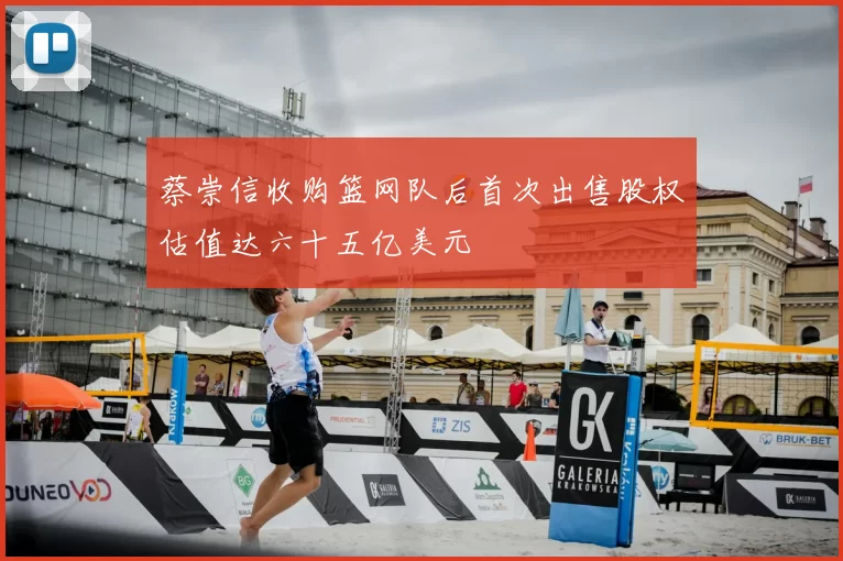蔡崇信收购篮网队后首次出售股权估值达六十五亿美元