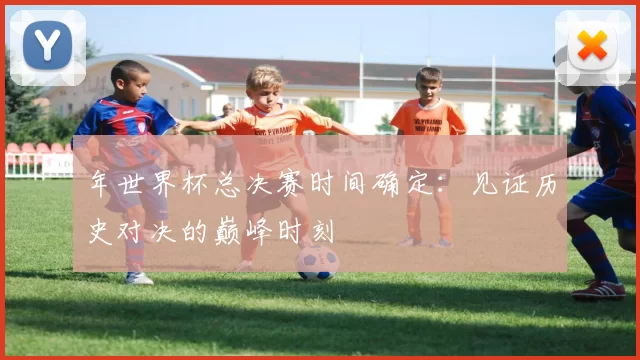 年世界杯总决赛时间确定：见证历史对决的巅峰时刻