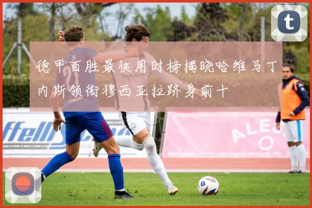 德甲百胜最快用时榜揭晓哈维马丁内斯领衔穆西亚拉跻身前十