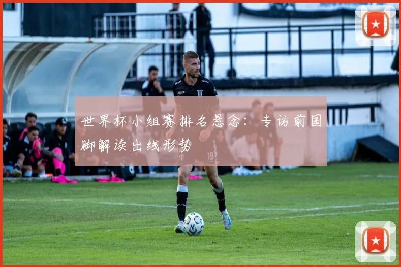 世界杯小组赛排名悬念：专访前国脚解读出线形势