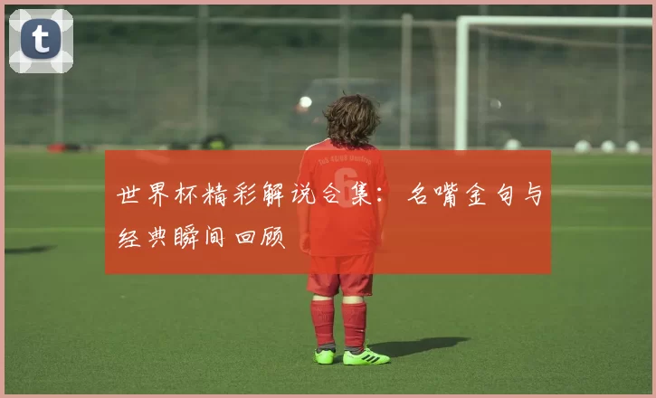 世界杯精彩解说合集：名嘴金句与经典瞬间回顾
