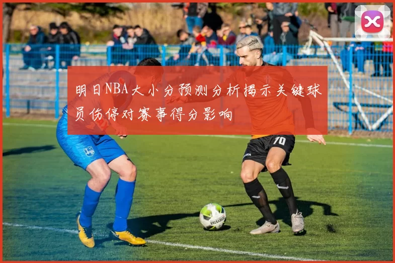 明日NBA大小分预测分析揭示关键球员伤停对赛事得分影响