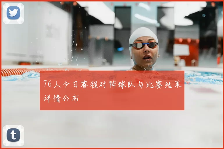 76人今日赛程对阵球队与比赛结果详情公布