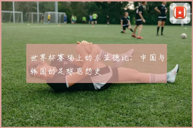 世界杯赛场上的东亚德比：中国与韩国的足球恩怨史