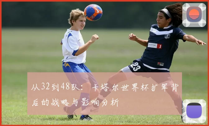 从32到48队：卡塔尔世界杯扩军背后的战略与影响分析