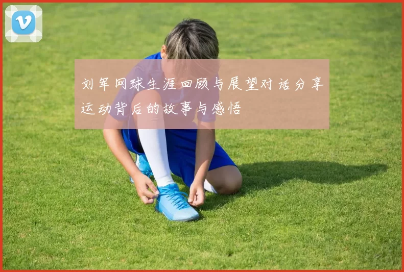 刘军网球生涯回顾与展望对话分享运动背后的故事与感悟