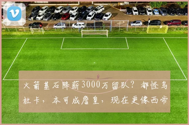 火箭基石降薪3000万留队？都怪乌杜卡，本可成詹皇，现在更像西帝