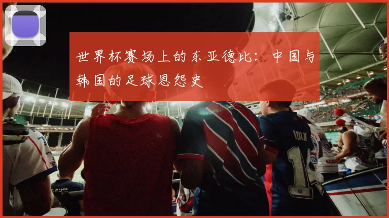 世界杯赛场上的东亚德比：中国与韩国的足球恩怨史
