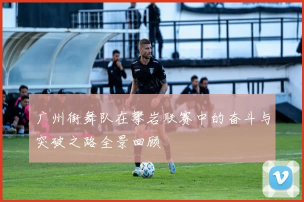 广州街舞队在攀岩联赛中的奋斗与突破之路全景回顾