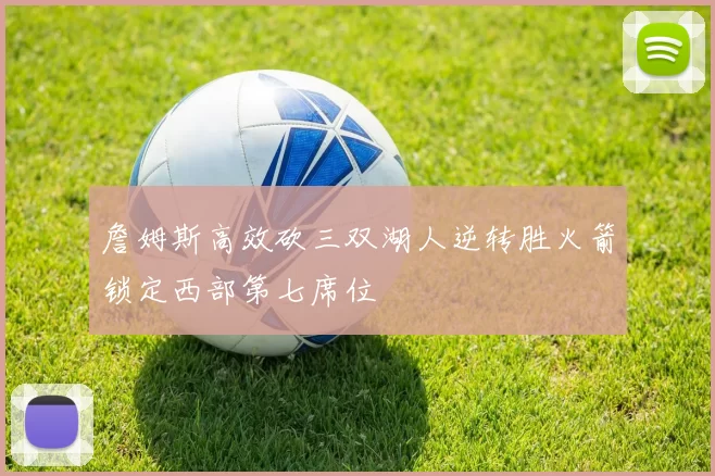 詹姆斯高效砍三双湖人逆转胜火箭锁定西部第七席位