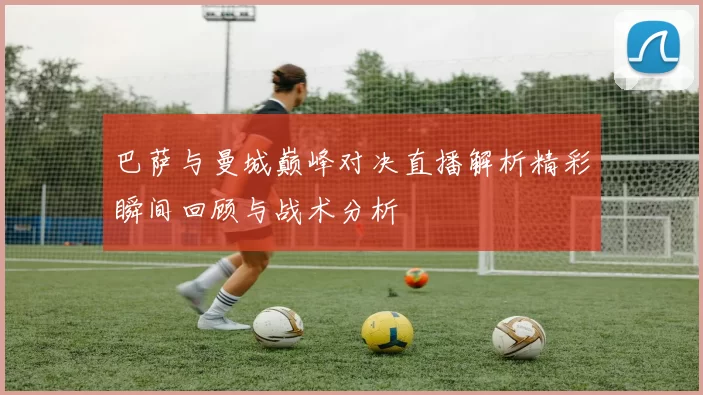 巴萨与曼城巅峰对决直播解析精彩瞬间回顾与战术分析