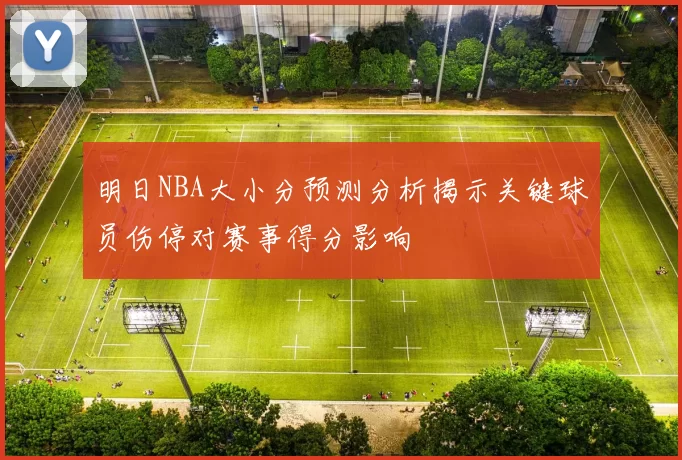 明日NBA大小分预测分析揭示关键球员伤停对赛事得分影响