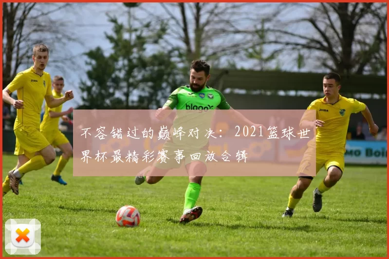 不容错过的巅峰对决：2021篮球世界杯最精彩赛事回放合辑