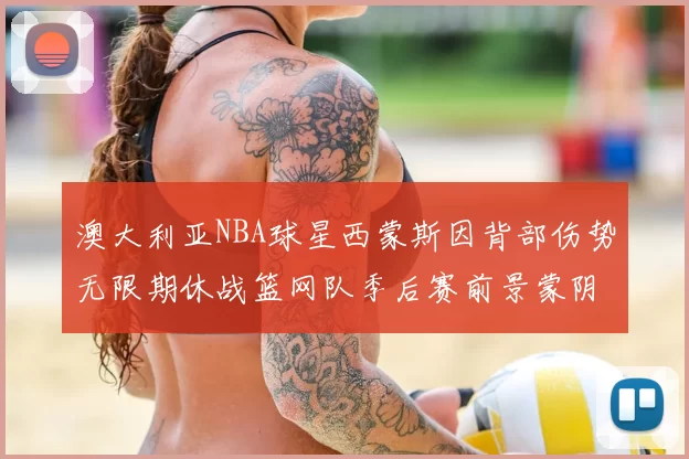 澳大利亚NBA球星西蒙斯因背部伤势无限期休战篮网队季后赛前景蒙阴影