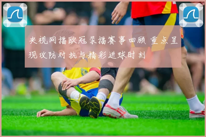 央视网播欧冠录播赛事回顾 重点呈现攻防对抗与精彩进球时刻