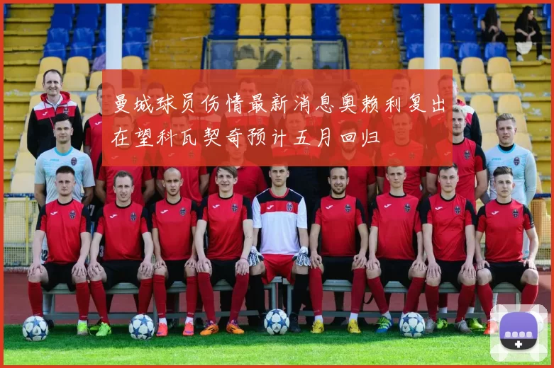 曼城球员伤情最新消息奥赖利复出在望科瓦契奇预计五月回归