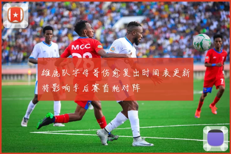 雄鹿队字母哥伤愈复出时间表更新将影响季后赛首轮对阵