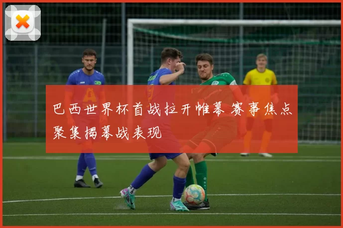 巴西世界杯首战拉开帷幕 赛事焦点聚集揭幕战表现
