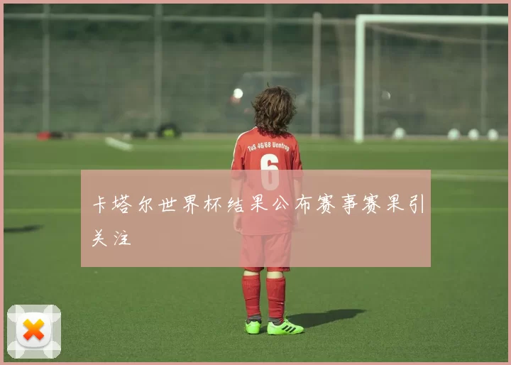 卡塔尔世界杯结果公布赛事赛果引关注