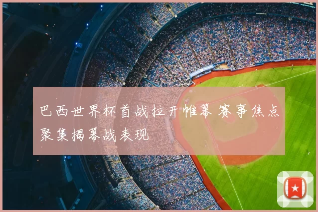 巴西世界杯首战拉开帷幕 赛事焦点聚集揭幕战表现