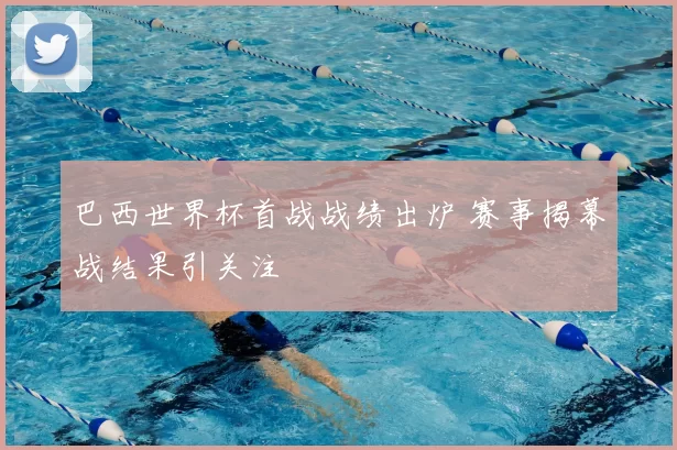 巴西世界杯首战战绩出炉 赛事揭幕战结果引关注
