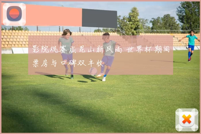 影院观赛成昆山新风尚 世界杯期间票房与口碑双丰收